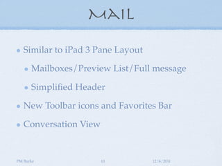 Mail

   Similar to iPad 3 Pane Layout

      Mailboxes/Preview List/Full message

      Simpliﬁed Header

   New Toolbar icons and Favorites Bar

   Conversation View


PM Burke               13          12/6/2011
 
