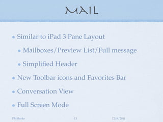 Mail

   Similar to iPad 3 Pane Layout

      Mailboxes/Preview List/Full message

      Simpliﬁed Header

   New Toolbar icons and Favorites Bar

   Conversation View

   Full Screen Mode
PM Burke               13          12/6/2011
 