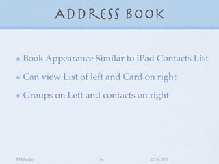 Address Book

   Book Appearance Similar to iPad Contacts List

   Can view List of left and Card on right

   Groups on Left and contacts on right




PM Burke              14           12/6/2011
 