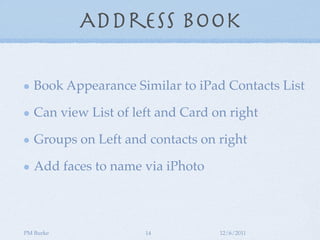 Address Book

   Book Appearance Similar to iPad Contacts List

   Can view List of left and Card on right

   Groups on Left and contacts on right

   Add faces to name via iPhoto



PM Burke              14           12/6/2011
 