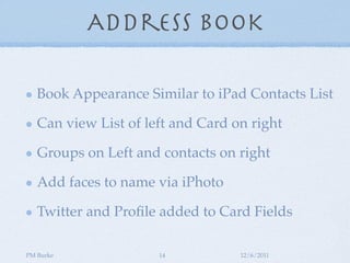 Address Book

   Book Appearance Similar to iPad Contacts List

   Can view List of left and Card on right

   Groups on Left and contacts on right

   Add faces to name via iPhoto

   Twitter and Proﬁle added to Card Fields

PM Burke              14           12/6/2011
 