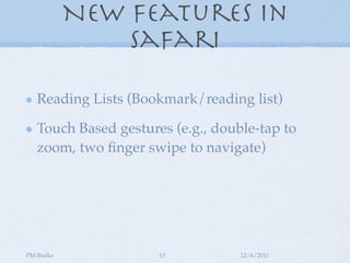 New Features in
               Safari

   Reading Lists (Bookmark/reading list)

   Touch Based gestures (e.g., double-tap to
   zoom, two ﬁnger swipe to navigate)




PM Burke              15           12/6/2011
 