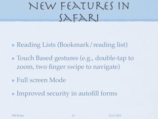 New Features in
               Safari

   Reading Lists (Bookmark/reading list)

   Touch Based gestures (e.g., double-tap to
   zoom, two ﬁnger swipe to navigate)

   Full screen Mode

   Improved security in autoﬁll forms


PM Burke              15           12/6/2011
 
