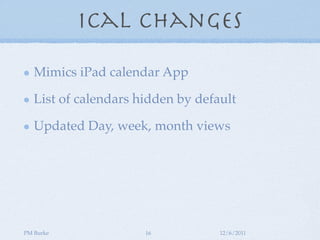 iCal Changes

   Mimics iPad calendar App

   List of calendars hidden by default

   Updated Day, week, month views




PM Burke              16           12/6/2011
 