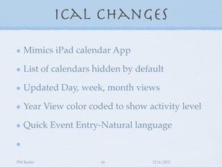 iCal Changes

   Mimics iPad calendar App

   List of calendars hidden by default

   Updated Day, week, month views

   Year View color coded to show activity level

   Quick Event Entry-Natural language


PM Burke              16           12/6/2011
 