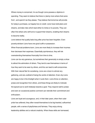 Where money is concerned, it is as though Lions possess a diploma in
spending. They seem to believe that there is ‘plenty more where that came
from’, and spend it as they please. They believe that tomorrow will provide
for today’s purchases, so happily live on credit. Lions have bold plans and
dreams, and take risks which lead either to riches or to poverty. They can
often find others who will fund or support their dreams, enabling their dreams
to become reality.
Lions believe that quality lasts long after price has been forgotten. Even
poverty-stricken Lions have one good outfit or possession.
When financial problems loom, Lions are more likely to increase their incomes
than decrease their expenses. Essentially spontaneous, they will risk
overextending themselves financially from time to time.
Lions can be very generous, but sometimes their generosity is simply a show
to attract the admiration of others. They tend to see themselves in terms of
how they want to be seen by others, and this can lead to self-compromise.
With their natural flair for socialising, Lions are a boon to almost any
gathering, and are unafraid of being the centre of attention. Even shy Lions
are happy to be in the limelight when it suits them. Lions thrive on attention,
praise and recognition from others, and these things are likely to motivate
the typical Leo to work tirelessly towards a goal. They respond well to praise
and even an occasional positive comment can rekindle their commitment and
enthusiasm.
Lions are loyal and courageous, and, in their later years, when their outer
pride has softened, they often reveal themselves to be big-hearted, softcentred
people, with a sense of playfulness and fairness. They enjoy strong
leadership abilities and a natural creativity. When these skills are harnessed,
 