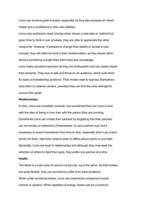 Lions can achieve great success, especially as they also possess an inborn
vitality and a confidence in their own abilities.
Lions may stubbornly resist change when shown a new idea or method but,
given time to think it over privately, they are able to appreciate the other
viewpoints. However, if pressed to change their beliefs or accept a new
concept, they will often be loud in their condemnation, as they would rather
dismiss something outright than admit they lack knowledge.
Lions make wonderful teachers as they are enthusiastic and can easily inspire
their students. They love to talk and thrive on an audience, which suits them
for sales and leadership positions. Their innate need to express themselves
suits them to creative careers, provided they can find the inner strength to
pursue their goals.
Relationships:
In love, Lions are incredibly romantic, but sometimes they are more in love
with the idea of being in love than with the person they are courting.
Sometimes Lions can irritate their partners by forgetting that their partners
are not merely an extension of themselves. A Leo’s partner may find it
necessary to assert themselves from time to time, especially when Leo orders
dinner for them, tells them what to wear or offers advice which is uninvited.
Generally, Lions are loyal in relationships and although they may seek the
attention of others to feed their egos, they prefer one partner at a time.
Health:
The heart is a main area of concern to the Leo, as is the spine. As their bodies
are quite flexible, they can sometimes suffer from back problems.
When under emotional stress, Lions can experience occasional muscle
cramps or spasms. When depleted of energy, fevers can be a common
 
