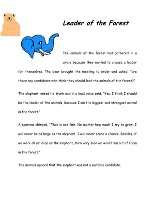 Leader of the Forest
The animals of the forest had gathered in a
circle because they wanted to choose a leader
for themselves. The bear brought the meeting to order and asked, "are
there any candidates who think they should lead the animals of the forest?"
The elephant raised its trunk and in a loud voice said, "Yes. I think I should
be the leader of the animals, because I am the biggest and strongest animal
in the forest."
A sparrow chirped, "That is not fair. No matter how much I try to grow, I
will never be as large as the elephant. I will never stand a chance. Besides, if
we were all as large as the elephant, then very soon we would run out of room
in the forest."
The animals agreed that the elephant was not a suitable candidate.
 