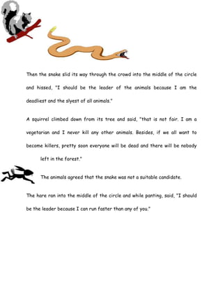 Then the snake slid its way through the crowd into the middle of the circle
and hissed, "I should be the leader of the animals because I am the
deadliest and the slyest of all animals."
A squirrel climbed down from its tree and said, "that is not fair. I am a
vegetarian and I never kill any other animals. Besides, if we all want to
become killers, pretty soon everyone will be dead and there will be nobody
left in the forest."
The animals agreed that the snake was not a suitable candidate.
The hare ran into the middle of the circle and while panting, said, "I should
be the leader because I can run faster than any of you."
 