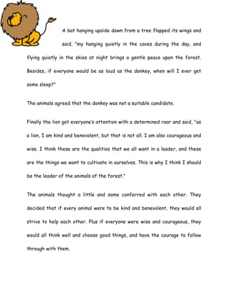 A bat hanging upside down from a tree flapped its wings and
said, "my hanging quietly in the caves during the day, and
flying quietly in the skies at night brings a gentle peace upon the forest.
Besides, if everyone would be as loud as the donkey, when will I ever get
some sleep?"
The animals agreed that the donkey was not a suitable candidate.
Finally the lion got everyone’s attention with a determined roar and said, "as
a lion, I am kind and benevolent, but that is not all. I am also courageous and
wise. I think these are the qualities that we all want in a leader, and these
are the things we want to cultivate in ourselves. This is why I think I should
be the leader of the animals of the forest."
The animals thought a little and some conferred with each other. They
decided that if every animal were to be kind and benevolent, they would all
strive to help each other. Plus if everyone were wise and courageous, they
would all think well and choose good things, and have the courage to follow
through with them.
 