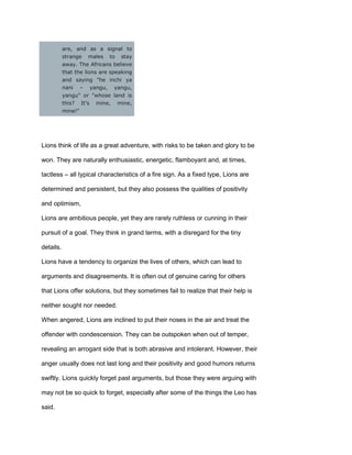 are, and as a signal to
strange males to stay
away. The Africans believe
that the lions are speaking
and saying "he inchi ya
nani – yangu, yangu,
yangu" or "whose land is
this? It’s mine, mine,
mine!"
Lions think of life as a great adventure, with risks to be taken and glory to be
won. They are naturally enthusiastic, energetic, flamboyant and, at times,
tactless – all typical characteristics of a fire sign. As a fixed type, Lions are
determined and persistent, but they also possess the qualities of positivity
and optimism,
Lions are ambitious people, yet they are rarely ruthless or cunning in their
pursuit of a goal. They think in grand terms, with a disregard for the tiny
details.
Lions have a tendency to organize the lives of others, which can lead to
arguments and disagreements. It is often out of genuine caring for others
that Lions offer solutions, but they sometimes fail to realize that their help is
neither sought nor needed.
When angered, Lions are inclined to put their noses in the air and treat the
offender with condescension. They can be outspoken when out of temper,
revealing an arrogant side that is both abrasive and intolerant. However, their
anger usually does not last long and their positivity and good humors returns
swiftly. Lions quickly forget past arguments, but those they were arguing with
may not be so quick to forget, especially after some of the things the Leo has
said.
 