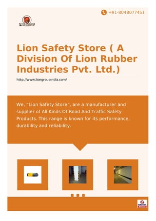 +91-8048077451
Lion Safety Store ( A
Division Of Lion Rubber
Industries Pvt. Ltd.)
http://www.liongroupindia.com/
We, “Lion Safety Store”, are a manufacturer and
supplier of All Kinds Of Road And Traffic Safety
Products. This range is known for its performance,
durability and reliability.
 