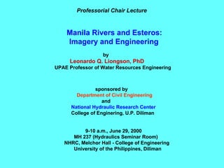 Professorial Chair Lecture Manila Rivers and Esteros: Imagery and Engineering by Leonardo Q. Liongson, PhD UPAE Professor of Water Resources Engineering sponsored by Department of Civil Engineering and National Hydraulic Research Center College of Enginering, U.P. Diliman 9-10 a.m., June 29, 2000  MH 237 (Hydraulics Seminar Room) NHRC, Melchor Hall - College of Engineering University of the Philippines, Diliman 
