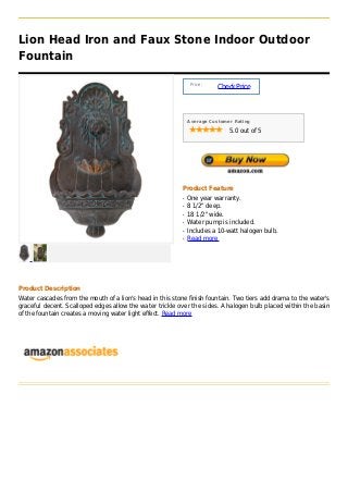 Lion Head Iron and Faux Stone Indoor Outdoor
Fountain

                                                                Price :
                                                                          Check Price



                                                               Average Customer Rating

                                                                              5.0 out of 5




                                                           Product Feature
                                                           q   One year warranty.
                                                           q   8 1/2" deep.
                                                           q   18 1/2" wide.
                                                           q   Water pump is included.
                                                           q   Includes a 10-watt halogen bulb.
                                                           q   Read more




Product Description
Water cascades from the mouth of a lion's head in this stone finish fountain. Two tiers add drama to the water's
graceful decent. Scalloped edges allow the water trickle over the sides. A halogen bulb placed within the basin
of the fountain creates a moving water light effect. Read more
 