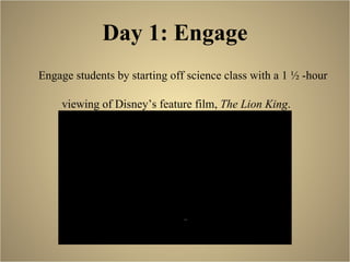 Day 1: Engage Engage students by starting off science class with a 1 ½ -hour  viewing of Disney’s feature film,  The Lion King . 