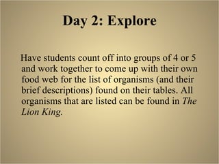 Day 2: Explore Have students count off into groups of 4 or 5 and work together to come up with their own food web for the list of organisms (and their brief descriptions) found on their tables. All organisms that are listed can be found in  The Lion King.  