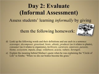 Day 2: Evaluate  (Informal Assessment)  Assess students’ learning  informally  by giving  them the following homework:  Look up the following words and their definitions and use each in a sentence:  scavenger, decomposer, grassland, biotic, abiotic, producer  (as it relates to plants),  consumer  (as it relates to organisms),  herbivore, carnivore, omnivore, parasite, biome, ecosystem, impala, fungi, wildebeest, acacia, vulture, Serengeti . Explain the meaning behind Mufasa’s quote when he was explaining the “Circle of Life” to Simba: “When we die our bodies become the grass.”  