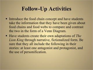 Follow-Up Activities Introduce the food chain concept and have students take the information that they have been given about food chains and food webs to compare and contrast the two in the form of a Venn Diagram. Have students create their own adaptations of  The Lion King  through narrative, fictionalized form. Be sure that they all include the following in their stories: at least one antagonist and protagonist, and the use of personification.  