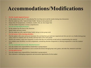 Accommodations/Modifications For the visually-impaired learner: Sit the student close to the TV when playing  The Lion King  movie and the teacher during class discussions Pair the student up with a “special-helper buddy” during in-class group work Ensure that all transparencies, worksheets, models, lists, etc. have larger font Visit the student frequently to ensure comprehension For the hearing-impaired learner: Sit the student near the front of the classroom Speak louder and more clearly Pair the student up with a special-helper buddy during in-class group work For the learner with a learning disability: Pair the student with a more advanced classmate who can help them get (and stay) organized and who can serve as a buddy during group work; sit the two students near one another and keep them in the same groups Walk by the student’s desk more frequently to ensure that they are remaining on-task and are comprehending the material Give student some flexibility over their assignments, considering alternate assignments or altering assignments to meet the students’ needs  For the emotionally/behaviorally disturbed learner:  Give the student more responsibilities (leadership) in group projects Give the student more opportunities to move around and interact through group work, games, and other fun, interactive activities For the gifted learner: Give the student more responsibilities (leadership) in group projects Have alternative challenging assignments and assessment opportunities for the student  