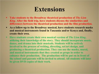Extensions Take students to the Broadway theatrical production of  The Lion King.  After the field trip, have students discuss the similarities and differences between the theatrical production and the film production.  As a follow-up to the Broadway musical, have students research masks and musical instruments found in Tanzania and/or Kenya and, finally, create their own. Have students create their own musical version of  The Lion King , utilizing their knowledge of the story. They should incorporate music, dance, and drama into their musicals. Students will be actively involved in the process of writing, directing, set/art design, and producing a theatrical production. They can use the masks, mural, and musical instruments that they created as props in order to enhance their production.  The production will be put on in front of the school and parents will be invited to attend. All students will later be given DVD copies of their work.  