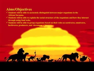 Aims/Objectives  Students will be able to accurately distinguish between major organisms in the  African Savanna. Students will be able to explain the social structure of the organisms and how they interact  through using food webs.  Students will be able to group organisms based on their roles as carnivores, omnivores,  herbivores, producers, and  decompos ers.  