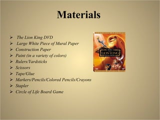Materials   The Lion King DVD Large White Piece of Mural Paper Construction Paper Paint (in a variety of colors) Rulers/Yardsticks Scissors Tape/Glue Markers/Pencils/Colored Pencils/Crayons Stapler Circle of Life Board Game 