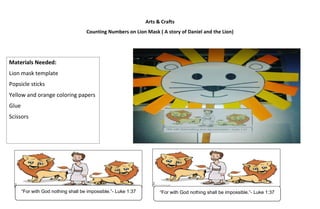 Arts & Crafts
Counting Numbers on Lion Mask ( A story of Daniel and the Lion)
Materials Needed:
Lion mask template
Popsicle sticks
Yellow and orange coloring papers
Glue
Scissors
“For with God nothing shall be impossible.”- Luke 1:37
“For with God nothing shall be impossible.”- Luke 1:37
 