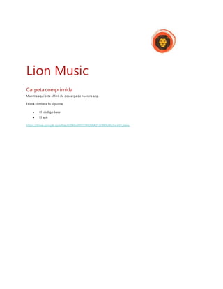 Lion Music
Carpeta comprimida
Maestra aquí esta el link de descarga de nuestra app.
El link contiene lo siguinte
 El codigo base
 El apk
https://drive.google.com/file/d/0B6vd8GOYHDXMd1JhYWIyWUtweVE/view
 