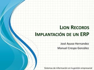 LION RECORDS
IMPLANTACIÓN DE UN ERP
                 José Ayuso Hernandez
                Manuel Crespo González




   Sistemas de información en la gestión empresarial
 