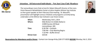 Attention: All Interested Individuals – Not Just Lion Club Members
The Leonardtown Lions Club to host Dr. Robert Massoff, Director of the Lions
Vision Research Rehabilitation Center at Johns Hopkins Wilmer Eye Institute
as their guest speaker at their February Club meeting. Dr. Massoff’s
presentation will highlight various initiatives and programs currently being
undertaken at the Wilmer Eye Institute’s Low Vision Center.
When:
Where:

Time:

Dinner Cost:

Wednesday, Feb 5, 2014
Olde Breton Inn (Eddie Bailey’s)
21890 Society Hill Road
Leonardtown, MD
6:30 PM – Cocktails
7:00 PM – Club Meeting Begins
7:10 PM – Buffet Dinner
$20.00

Reservations for Attendance and/or Dinner: Contact Lion George Kirby (240-577-0029) BEFORE Monday, Feb 3, 2014

 
