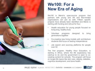 10
We100: For a
New Era of Aging
We100 is Merck’s open-source program that
partners with young and old and like-minded
organizations can join as well. Fifteen specific
projects have already been identified and Merck is
starting with funding and roll-out for four:
• Health education for young people focused on
living long, healthy lives
• Volunteer programs designed to bring
generations together
• Co-creating new living models with architecture
students that focus on lasting independence
• Job search and sourcing platforms for people
over 50
The first program, Healthy Hour Education, is
starting in Africa, where the life expectancy has
catchup to do and the government is open to co-
creating content for schools. The program will focus
on longer-life topics like skin care, obesity, diabetes,
cognitive development, and bone health.
 