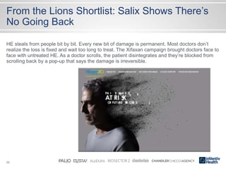 22
From the Lions Shortlist: Salix Shows There’s
No Going Back
HE steals from people bit by bit. Every new bit of damage is permanent. Most doctors don’t
realize the loss is fixed and wait too long to treat. The Xifaxan campaign brought doctors face to
face with untreated HE. As a doctor scrolls, the patient disintegrates and they’re blocked from
scrolling back by a pop-up that says the damage is irreversible.
 