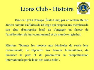 Lions Club - Histoire Crée en 1917 à Chicago (États-Unis) par un certain Melvin Jones: homme d'affaires de Chicago qui proposa aux membres de son club d'entreprise local de s'engager en faveur de l'amélioration de leur communauté et du monde en général. Mission: "Donner les moyens aux bénévoles de servir leur communauté, de répondre aux besoins humanitaires, de favoriser la paix et de promouvoir la compréhension internationale par le biais des Lions clubs". 