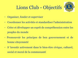 Lions Club - Objectifs Organiser, fonder et superviser Coordonner les activités et standardiser l'administration Créer et développer un esprit de compréhension entre les peuples du monde - Promouvoir les principes de bon gouvernement et de bonne citoyenneté S 'investir activement dans le bien-être civique, culturel, social et moral de la communauté 