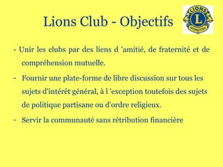 Lions Club - Objectifs  - Unir les clubs par des liens d 'amitié, de fraternité et de compréhension mutuelle.  Fournir une plate-forme de libre discussion sur tous les sujets d'intérêt général, à l 'exception toutefois des sujets de politique partisane ou d'ordre religieux.  Servir la communauté sans rétribution financière 