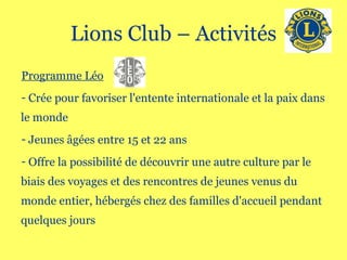 Lions Club – Activités Programme Léo Crée pour favoriser l'entente internationale et la paix dans le monde  Jeunes âgées entre 15 et 22 ans  Offre la possibilité de découvrir une autre culture par le biais des voyages et des rencontres de jeunes venus du monde entier, hébergés chez des familles d'accueil pendant quelques jours 
