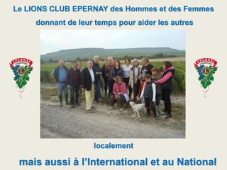 Le LIONS CLUB EPERNAY des Hommes et des Femmes
donnant de leur temps pour aider les autres
localement
mais aussi à l’International et au National
 
