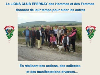 Le LIONS CLUB EPERNAY des Hommes et des Femmes
donnant de leur temps pour aider les autres
En réalisant des actions, des collectes
et des manifestations diverses…
 