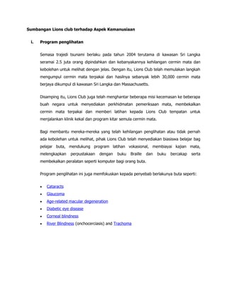 Sumbangan Lions club terhadap Aspek Kemanusiaan


 i.   Program penglihatan


      Semasa trajedi tsunami berlaku pada tahun 2004 terutama di kawasan Sri Langka
      seramai 2.5 juta orang dipindahkan dan kebanyakannya kehilangan cermin mata dan
      kebolehan untuk melihat dengan jelas. Dengan itu, Lions Club telah memulakan langkah
      mengumpul cermin mata terpakai dan hasilnya sebanyak lebih 30,000 cermin mata
      berjaya dikumpul di kawasan Sri Langka dan Massachusetts.


      Disamping itu, Lions Club juga telah menghantar beberapa misi kecemasan ke beberapa
      buah negara untuk menyediakan perkhidmatan pemeriksaan mata, membekalkan
      cermin mata terpakai dan memberi latihan kepada Lions Club tempatan untuk
      menjalankan klinik kekal dan program kitar semula cermin mata.


      Bagi membantu mereka-mereka yang telah kehilangan penglihatan atau tidak pernah
      ada kebolehan untuk melihat, pihak Lions Club telah menyediakan biasiswa belajar bag
      pelajar buta, mendukung program latihan vokasional, membiayai kajian mata,
      melengkapkan     perpustakaan   dengan   buku   Braille   dan    buku   bercakap   serta
      membekalkan peralatan seperti komputer bagi orang buta.


      Program penglihatan ini juga memfokuskan kepada penyebab berlakunya buta seperti:


      •   Cataracts
      •   Glaucoma
      •   Age-related macular degeneration
      •   Diabetic eye disease
      •   Corneal blindness
      •   River Blindness (onchocerciasis) and Trachoma
 