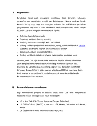 ii.    Program belia


       Berjuta-juta   kanak-kanak     mengalami       kemiskinan,   tidak   berumah,    kelaparan,
       penyalahgunaan, pengabaian, penyakit dan ketakupayaan. Secara tragiknya, kanak-
       kanak ini sering hidup tanpa ada penjagaan kesihatan dan perkhidmatan pendidikan
       yang sempurna yang mana ia boleh memberikan mereka harapan masa depan. Dengan
       itu, Lions Club telah menjalan beberapa aktiviti seperti:


       •   Collecting food, clothes or books
       •   Organizing a vision or hearing screening
       •   Providing immunizations through a vaccination drive
       •   Starting a literacy program with a local school, library, community center or Leo club
       •   Supporting a nutritional program for undernourished children
       •   Securing wheelchairs for disabled children
       •   Sending a child with diabetes or physical challenges to a specialized camp


       Selain itu, Lions Club juga terlibat dalam pembinaan hospital, sekolah, rumah anak
       yatim dan pusat kanak-kanak di seluruh dunia bagi memenuhi keperluan belia.
       Disamping itu, Lions Club juga menyokong program yang dianjurkan oleh UNICEF
       berkenaan dengan School-in-a-Box program sejak tahun 1996 lagi yang mana dalam
       kotak tersebut ia mengandungi kit pembelajaran untuk kanak-kanak jika berlaku
       kecemasan seperti bencana alam.




iii.   Program hubungan antarabangsa


       Bagi membolehkan program ini berjalan lancer, Lions Club telah menjalanakan
       kerjasama dengan beberapa badan induk dunia seperti:


       •   UN in New York, USA, Vienna, Austria and Geneva, Switzerland
       •   UN Children's Fund (UNICEF) in New York, USA, Geneva, Switzerland and Nairobi,
           Kenya
       •   UN Department of Public Information in New York, USA
 