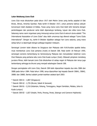 Latar Belakang Lions Club

Lions Club mula ditubuhkan pada tahun 1917 oleh Melvin Jones yang beribu pejabat di Oak
Brook, Illinois, Amerika Syarikat. Pada tarikh 8 Oktober 1917, untuk pertama kalinya sebuah
konvensyen telah diadakan di Dallas, Texas yang mana Lions Club telah lahir berserta dengan
perlembagaan dan peraturan serta telah dipersetujui lambang, tujuan dan etika Lions Club.
Sekarang nama rasmi organisasi yang menaungi semua Lions Club di seluruh dunia adalah “The
International Assosiation of Lions Clubs” atau lebih umumnya lagi dikenal sebagai “Lions Clubs
International”. Dengan itu, tarikh 8 Oktober dijadikan sebagai hari Lions sedunia, yang mana
setiap tahun ia diperingati dengan pelbagai kegiatan melayani.

Semangat Lionism telah dibawa ke Singapura dan Malaysia oleh N.N.Pundole apabila beliau
mula membentuk Lions Club pertama (multi) di Daerah 308. Pada tarikh 18 Februari 1959,
semangat Lionisms berkembang ke Semenanjung Malaysia dan menyaksikan kelahiran Lions
Club Malaysia yang pertama iaitu Lions Club Kuala Lumpur (host). Dibawah pimpinan mendiang
jurutera Minoo, lebih banyak Lions Club ditubuhkan di setiap negeri di Malaysia dan ianya juga
berkembang sehingga ke Brunei yang menjadi sebahagian Daerah 308.

Dengan peningkatan ahli Lions Club, Daerah 308 telah dipecahkan kepada dua iaitu 308A dan
308B pada tahun 1984. Pada tahun 1998, ianya dipecahkan lagi kepada Daerah 308A1, 308A2,
308B1 dan 308B2. Berikut adalah jumlah keahlian setakat April 2003:


* Daerah 308 A1 - 1,887 (Singapura)
* Daerah 308 A2 - 1,735 (Brunei, Sabah & Sarawak)
* Daerah 308 B1 - 2,210 (Kelantan, Pahang, Terengganu, Negeri Sembilan, Melaka, Johor &
Kuala Lumpur)
* Daerah 308 B2 - 1,827 (Kedah, Perlis, Penang, Perak, Selangor and Cameron Highlands)
 