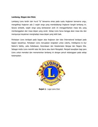 Lambang, Slogan dan Moto

Lambang Lions terdiri dari huruf “L” berwarna emas pada suatu lingkaran berwarna ungu,
mengelilingi lingkaran ada 2 wajah singa yang membelakangi lingkaran tengah lambang ini.
Secara simbolik, wajah singa yang berlawanan arah ini menggambarkan masa lalu yang
membanggakan dan masa depan yang cerah. Setiap Lions harus bangga akan masa lalu dan
mempunyai keyakinan menghadapi masa depan yang lebih baik.


Perkataan Lions terdapat pada bagian atas lingkaran dan kata International terdapat pada
bagian bawahnya. Perkataan Lions merupakan singkatan untuk Liberty, Intelligence & Our
Nation’s Safety, yaitu Kebebasan, Kecerdasan dan Keselamatan Bangsa dan Negara Kita.
Sebagai motto Lions memilih kata We Serve atau Kami Mengabdi. Menjadi kewajiban bagi para
Lions untuk memakai dan memamerkan lambang ini dengan penuh kebanggaan pada setiap
kesempatan.




                                Rajah 1: Logo Lions Club
 