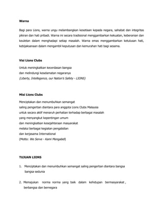 Warna


Bagi para Lions, warna ungu melambangkan kesetiaan kepada negara, sahabat dan integritas
pikiran dan hati pribadi. Warna ini secara tradisional menggambarkan kekuatan, keberanian dan
keuletan dalam menghadapi setiap masalah. Warna emas menggambarkan ketulusan hati,
kebijaksanaan dalam mengambil keputusan dan kemurahan hati bagi sesama.



Visi Lions Clubs

Untuk meningkatkan kecerdasan bangsa
dan melindungi keselamatan negaranya
(Liberty, Intellegence, our Nation’s Safety - LIONS)




Misi Lions Clubs

Menciptakan dan menumbuhkan semangat
saling pengertian diantara para anggota Lions Clubs Malaysia
untuk secara aktif menaruh perhatian terhadap berbagai masalah
yang menyangkut kepentingan umum
dan meningkatkan kesejahteraan masyarakat
melalui berbagai kegiatan pengabdian
dan kerjasama International
(Motto: We Serve - Kami Mengabdi)




TUJUAN LIONS


1. Menciptakan dan menumbuhkan semangat saling pengertian diantara bangsa
    bangsa sedunia


2. Memajukan       norma norma yang baik dalam kehidupan bermasyarakat ,
   berbangsa dan bernegara
 