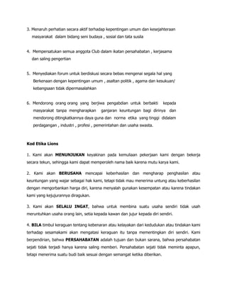 3. Menaruh perhatian secara aktif terhadap kepentingan umum dan kesejahteraan
  masyarakat dalam bidang seni budaya , sosial dan tata susila


4. Mempersatukan semua anggota Club dalam ikatan persahabatan , kerjasama
  dan saling pengertian


5. Menyediakan forum untuk berdiskusi secara bebas mengenai segala hal yang
   Berkenaan dengan kepentingan umum , asaltan politik , agama dan kesukuan/
   kebangsaan tidak dipermasalahkan


6. Mendorong orang orang yang berjiwa pengabdian untuk berbakti            kepada
   masyarakat tanpa mengharapkan        ganjaran keuntungan bagi dirinya dan
   mendorong ditingkatkannya daya guna dan norma etika yang tinggi didalam
   perdagangan , industri , profesi , pemerintahan dan usaha swasta.



Kod Etika Lions

1. Kami akan MENUNJUKAN keyakinan pada kemuliaan pekerjaan kami dengan bekerja
secara tekun, sehingga kami dapat memperoleh nama baik karena mutu karya kami.

2. Kami akan BERUSAHA mencapai keberhasilan dan mengharap penghasilan atau
keuntungan yang wajar sebagai hak kami, tetapi tidak mau menerima untung atau keberhasilan
dengan mengorbankan harga diri, karena menyalah gunakan kesempatan atau karena tindakan
kami yang kejujurannya diragukan.

3. Kami akan SELALU INGAT, bahwa untuk membina suatu usaha sendiri tidak usah
meruntuhkan usaha orang lain, setia kepada kawan dan jujur kepada diri sendiri.

4. BILA timbul keraguan tentang kebenaran atau kelayakan dari kedudukan atau tindakan kami
terhadap sesamakami akan mengatasi keraguan itu tanpa mementingkan diri sendiri. Kami
berpendirian, bahwa PERSAHABATAN adalah tujuan dan bukan sarana, bahwa persahabatan
sejati tidak terjadi hanya karena saling memberi. Persahabatan sejati tidak meminta apapun,
tetapi menerima suatu budi baik sesuai dengan semangat ketika diberikan.
 