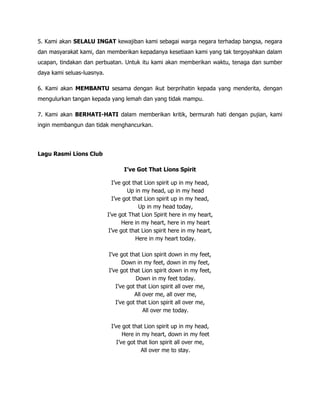 5. Kami akan SELALU INGAT kewajiban kami sebagai warga negara terhadap bangsa, negara
dan masyarakat kami, dan memberikan kepadanya kesetiaan kami yang tak tergoyahkan dalam
ucapan, tindakan dan perbuatan. Untuk itu kami akan memberikan waktu, tenaga dan sumber
daya kami seluas-luasnya.

6. Kami akan MEMBANTU sesama dengan ikut berprihatin kepada yang menderita, dengan
mengulurkan tangan kepada yang lemah dan yang tidak mampu.

7. Kami akan BERHATI-HATI dalam memberikan kritik, bermurah hati dengan pujian, kami
ingin membangun dan tidak menghancurkan.




Lagu Rasmi Lions Club

                                  I’ve Got That Lions Spirit

                              I’ve got that Lion spirit up in my head,
                                    Up in my head, up in my head
                              I’ve got that Lion spirit up in my head,
                                         Up in my head today,
                            I’ve got That Lion Spirit here in my heart,
                                  Here in my heart, here in my heart
                            I’ve got that Lion spirit here in my heart,
                                        Here in my heart today.

                            I’ve got that Lion spirit down in my feet,
                                  Down in my feet, down in my feet,
                            I’ve got that Lion spirit down in my feet,
                                        Down in my feet today.
                               I’ve got that Lion spirit all over me,
                                       All over me, all over me,
                               I’ve got that Lion spirit all over me,
                                           All over me today.

                             I’ve got that Lion spirit up in my head,
                                   Here in my heart, down in my feet
                                I’ve got that lion spirit all over me,
                                           All over me to stay.
 