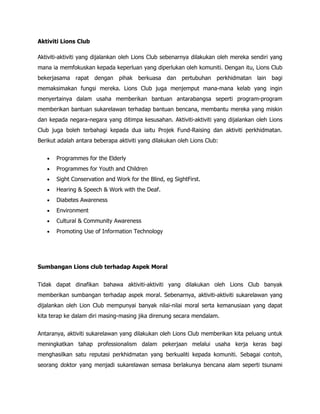 Aktiviti Lions Club

Aktiviti-aktiviti yang dijalankan oleh Lions Club sebenarnya dilakukan oleh mereka sendiri yang
mana ia memfokuskan kepada keperluan yang diperlukan oleh komuniti. Dengan itu, Lions Club
bekerjasama rapat dengan pihak berkuasa dan pertubuhan perkhidmatan lain bagi
memaksimakan fungsi mereka. Lions Club juga menjemput mana-mana kelab yang ingin
menyertainya dalam usaha memberikan bantuan antarabangsa seperti program-program
memberikan bantuan sukarelawan terhadap bantuan bencana, membantu mereka yang miskin
dan kepada negara-negara yang ditimpa kesusahan. Aktiviti-aktiviti yang dijalankan oleh Lions
Club juga boleh terbahagi kepada dua iaitu Projek Fund-Raising dan aktiviti perkhidmatan.
Berikut adalah antara beberapa aktiviti yang dilakukan oleh Lions Club:


   •   Programmes for the Elderly
   •   Programmes for Youth and Children
   •   Sight Conservation and Work for the Blind, eg SightFirst.
   •   Hearing & Speech & Work with the Deaf.
   •   Diabetes Awareness
   •   Environment
   •   Cultural & Community Awareness
   •   Promoting Use of Information Technology




Sumbangan Lions club terhadap Aspek Moral


Tidak dapat dinafikan bahawa aktiviti-aktiviti yang dilakukan oleh Lions Club banyak
memberikan sumbangan terhadap aspek moral. Sebenarnya, aktiviti-aktiviti sukarelawan yang
dijalankan oleh Lion Club mempunyai banyak nilai-nilai moral serta kemanusiaan yang dapat
kita terap ke dalam diri masing-masing jika direnung secara mendalam.


Antaranya, aktiviti sukarelawan yang dilakukan oleh Lions Club memberikan kita peluang untuk
meningkatkan tahap professionalism dalam pekerjaan melalui usaha kerja keras bagi
menghasilkan satu reputasi perkhidmatan yang berkualiti kepada komuniti. Sebagai contoh,
seorang doktor yang menjadi sukarelawan semasa berlakunya bencana alam seperti tsunami
 