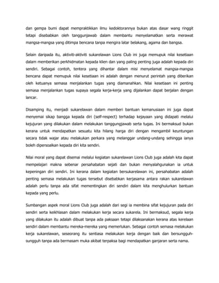 dan gempa bumi dapat mempraktikkan ilmu kedoktorannya bukan atas dasar wang ringgit
tetapi disebabkan oleh tanggunjawab dalam membantu menyelamatkan serta merawat
mangsa-mangsa yang ditimpa bencana tanpa mengira latar belakang, agama dan bangsa.


Selain daripada itu, aktiviti-aktiviti sukarelawan Lions Club ini juga memupuk nilai kesetiaan
dalam memberikan perkhidmatan kepada klien dan yang paling penting juga adalah kepada diri
sendiri. Sebagai contoh, tentera yang dihantar dalam misi menyelamat mangsa-mangsa
bencana dapat memupuk nilai kesetiaan ini adalah dengan menurut perintah yang diberikan
oleh ketuanya semasa menjalankan tugas yang diamanahkan. Nilai kesetiaan ini penting
semasa menjalankan tugas supaya segala kerja-kerja yang dijalankan dapat berjalan dengan
lancar.


Disamping itu, menjadi sukarelawan dalam memberi bantuan kemanusiaan ini juga dapat
menyemai sikap bangga kepada diri (self-respect) terhadap kejayaan yang didapati melalui
kejujuran yang dilakukan dalam melakukan tanggungjawab serta tugas. Ini bermaksud bukan
kerana untuk mendapatkan sesuatu kita hilang harga diri dengan mengambil keuntungan
secara tidak wajar atau melakukan perkara yang melanggar undang-undang sehingga ianya
boleh dipersoalkan kepada diri kita sendiri.


Nilai moral yang dapat disemai melalui kegiatan sukarelawan Lions Club juga adalah kita dapat
mempelajari makna sebenar persahabatan sejati dan bukan menyalahgunakan ia untuk
kepeningan diri sendiri. Ini kerana dalam kegiatan bersukarelawan ini, persahabatan adalah
penting semasa melakukan tugas tersebut disebabkan kerjasama antara rakan sukarelawan
adalah perlu tanpa ada sifat mementingkan diri sendiri dalam kita menghulurkan bantuan
kepada yang perlu.


Sumbangan aspek moral Lions Club juga adalah dari segi ia membina sifat kejujuran pada diri
sendiri serta keikhlasan dalam melakukan kerja secara sukarela. Ini bermaksud, segala kerja
yang dilakukan itu adalah dibuat tanpa ada paksaan tetapi dilaksanakan kerana atas kerelaan
sendiri dalam membantu mereka-mereka yang memerlukan. Sebagai contoh semasa melakukan
kerja sukarelawan, seseorang itu sentiasa melakukan kerja dengan baik dan bersungguh-
sungguh tanpa ada bermasam muka akibat terpaksa bagi mendapatkan ganjaran serta nama.
 