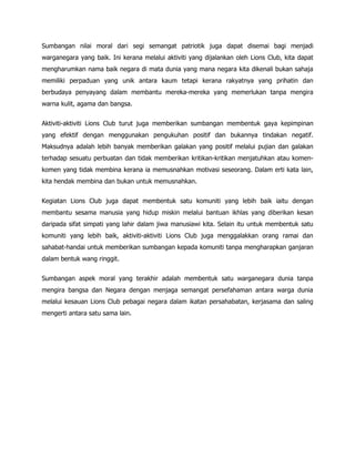 Sumbangan nilai moral dari segi semangat patriotik juga dapat disemai bagi menjadi
warganegara yang baik. Ini kerana melalui aktiviti yang dijalankan oleh Lions Club, kita dapat
mengharumkan nama baik negara di mata dunia yang mana negara kita dikenali bukan sahaja
memiliki perpaduan yang unik antara kaum tetapi kerana rakyatnya yang prihatin dan
berbudaya penyayang dalam membantu mereka-mereka yang memerlukan tanpa mengira
warna kulit, agama dan bangsa.


Aktiviti-aktiviti Lions Club turut juga memberikan sumbangan membentuk gaya kepimpinan
yang efektif dengan menggunakan pengukuhan positif dan bukannya tindakan negatif.
Maksudnya adalah lebih banyak memberikan galakan yang positif melalui pujian dan galakan
terhadap sesuatu perbuatan dan tidak memberikan kritikan-kritikan menjatuhkan atau komen-
komen yang tidak membina kerana ia memusnahkan motivasi seseorang. Dalam erti kata lain,
kita hendak membina dan bukan untuk memusnahkan.


Kegiatan Lions Club juga dapat membentuk satu komuniti yang lebih baik iaitu dengan
membantu sesama manusia yang hidup miskin melalui bantuan ikhlas yang diberikan kesan
daripada sifat simpati yang lahir dalam jiwa manusiawi kita. Selain itu untuk membentuk satu
komuniti yang lebih baik, aktiviti-aktiviti Lions Club juga menggalakkan orang ramai dan
sahabat-handai untuk memberikan sumbangan kepada komuniti tanpa mengharapkan ganjaran
dalam bentuk wang ringgit.


Sumbangan aspek moral yang terakhir adalah membentuk satu warganegara dunia tanpa
mengira bangsa dan Negara dengan menjaga semangat persefahaman antara warga dunia
melalui kesauan Lions Club pebagai negara dalam ikatan persahabatan, kerjasama dan saling
mengerti antara satu sama lain.
 