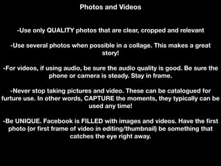 Photos and Videos
-Use only QUALITY photos that are clear, cropped and relevant
-Use several photos when possible in a collage. This makes a great
story!
-For videos, if using audio, be sure the audio quality is good. Be sure the
phone or camera is steady. Stay in frame.
-Never stop taking pictures and video. These can be catalogued for
furture use. In other words, CAPTURE the moments, they typically can be
used any time!
-Be UNIQUE. Facebook is FILLED with images and videos. Have the first
photo (or first frame of video in editing/thumbnail) be something that
catches the eye right away.
 