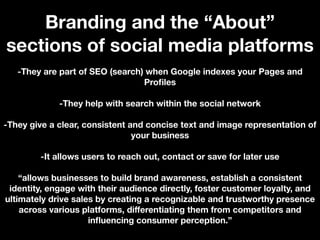 Branding and the “About”
sections of social media platforms
-They are part of SEO (search) when Google indexes your Pages and
Profiles
-They help with search within the social network
-They give a clear, consistent and concise text and image representation of
your business
-It allows users to reach out, contact or save for later use
“allows businesses to build brand awareness, establish a consistent
identity, engage with their audience directly, foster customer loyalty, and
ultimately drive sales by creating a recognizable and trustworthy presence
across various platforms, diﬀerentiating them from competitors and
influencing consumer perception.”
 